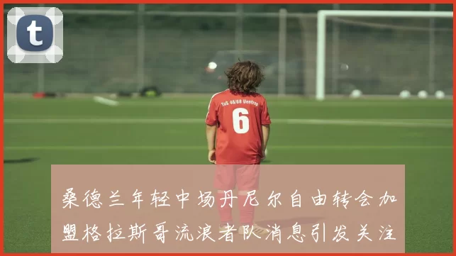 桑德兰年轻中场丹尼尔自由转会加盟格拉斯哥流浪者队消息引发关注