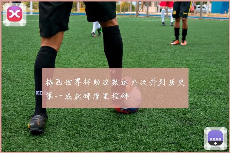 梅西世界杯助攻数达九次并列历史第一成就辉煌里程碑