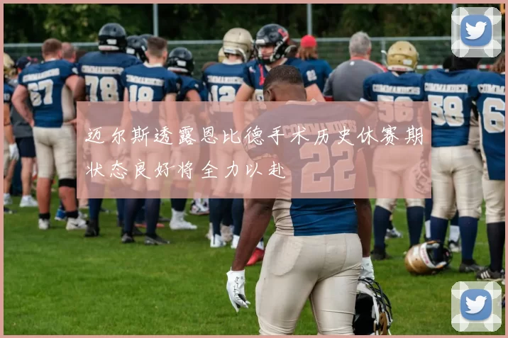迈尔斯透露恩比德手术历史休赛期状态良好将全力以赴