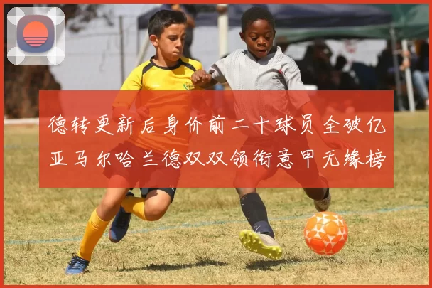 德转更新后身价前二十球员全破亿亚马尔哈兰德双双领衔意甲无缘榜单