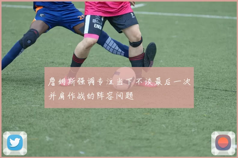 詹姆斯强调专注当下不谈最后一次并肩作战的阵容问题