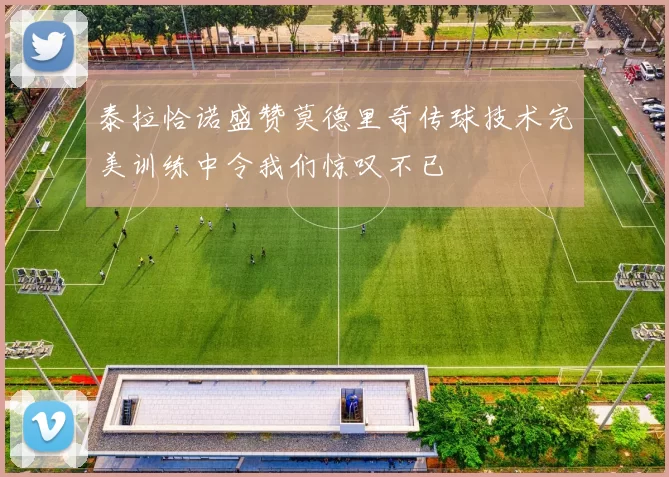 泰拉恰诺盛赞莫德里奇传球技术完美训练中令我们惊叹不已
