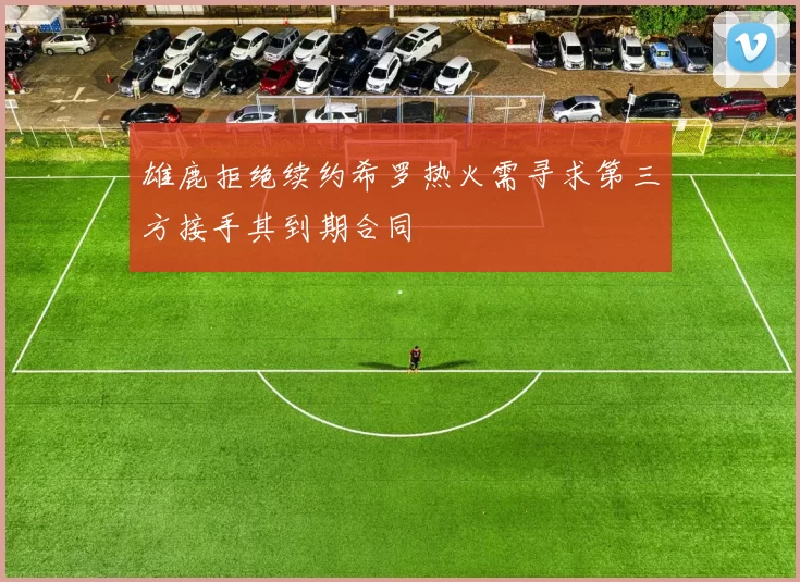 雄鹿拒绝续约希罗热火需寻求第三方接手其到期合同