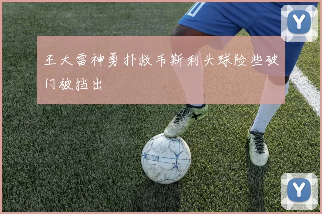 王大雷神勇扑救韦斯利头球险些破门被挡出