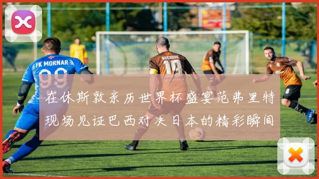 在休斯敦亲历世界杯盛宴范弗里特现场见证巴西对决日本的精彩瞬间
