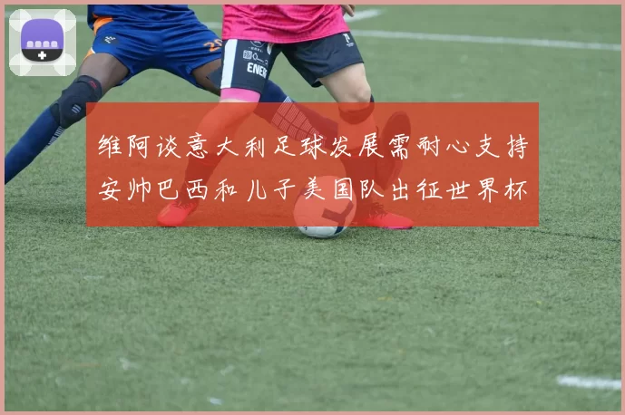 维阿谈意大利足球发展需耐心支持安帅巴西和儿子美国队出征世界杯