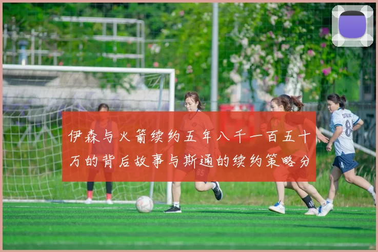 伊森与火箭续约五年八千一百五十万的背后故事与斯通的续约策略分析