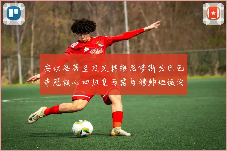 安切洛蒂坚定支持维尼修斯为巴西夺冠核心回归皇马需与穆帅坦诚沟通