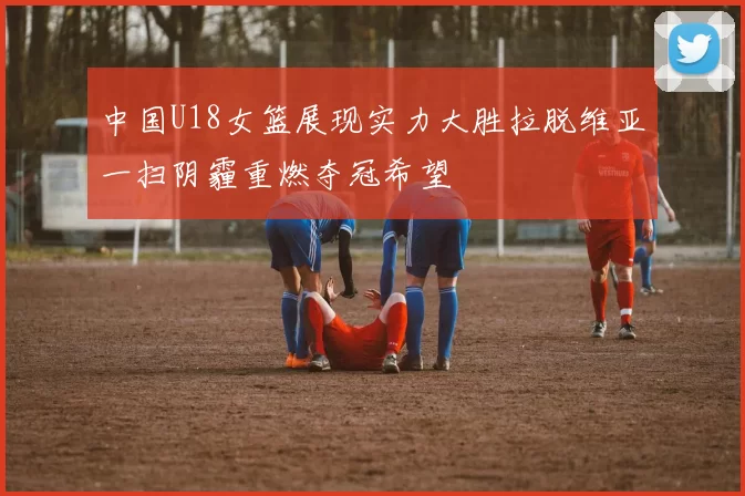 中国U18女篮展现实力大胜拉脱维亚一扫阴霾重燃夺冠希望