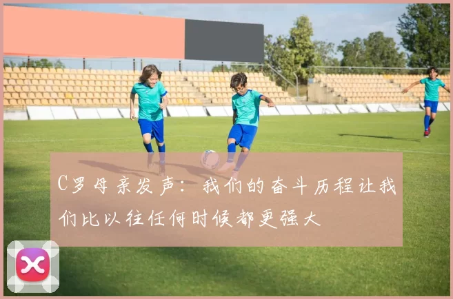 C罗母亲发声：我们的奋斗历程让我们比以往任何时候都更强大