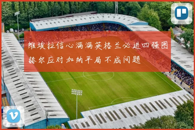 维埃拉信心满满英格兰必进四强图赫尔应对加纳平局不成问题