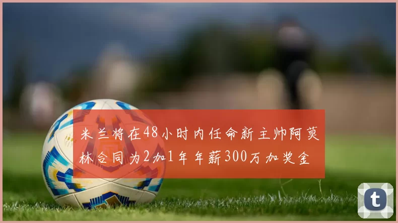 米兰将在48小时内任命新主帅阿莫林合同为2加1年年薪300万加奖金