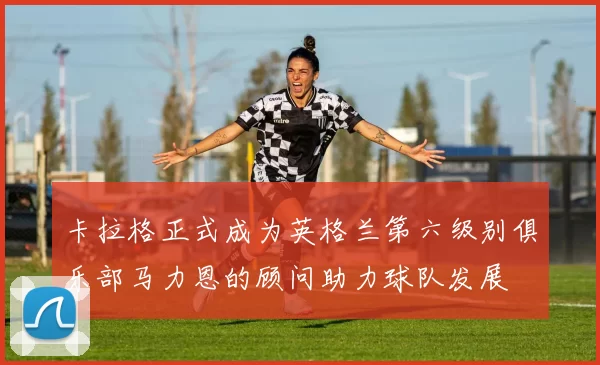 卡拉格正式成为英格兰第六级别俱乐部马力恩的顾问助力球队发展