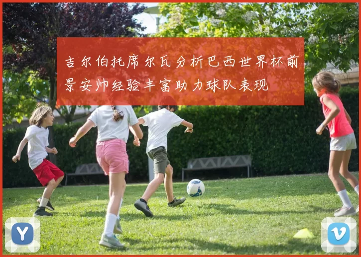 吉尔伯托席尔瓦分析巴西世界杯前景安帅经验丰富助力球队表现