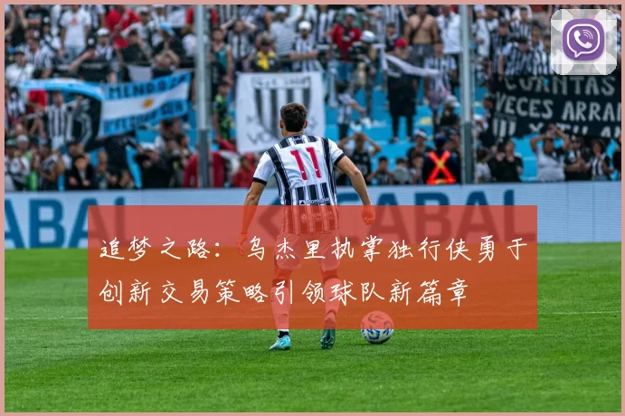 追梦之路：乌杰里执掌独行侠勇于创新交易策略引领球队新篇章