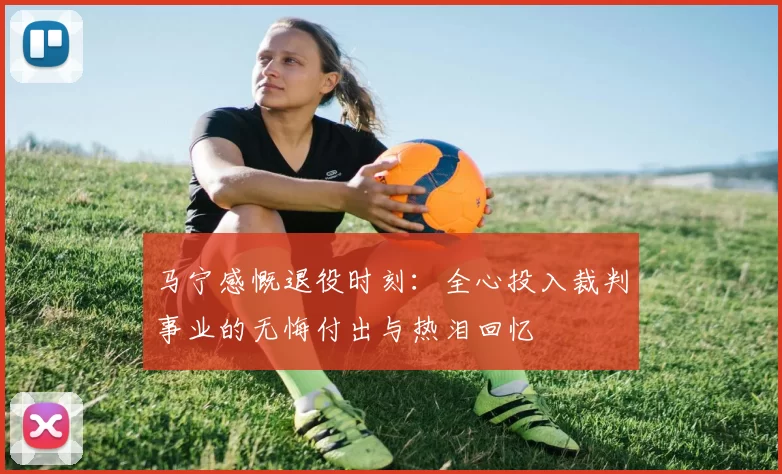 马宁感慨退役时刻：全心投入裁判事业的无悔付出与热泪回忆