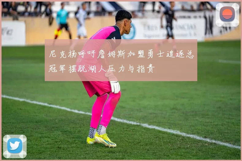 尼克杨呼吁詹姆斯加盟勇士追逐总冠军摆脱湖人压力与指责