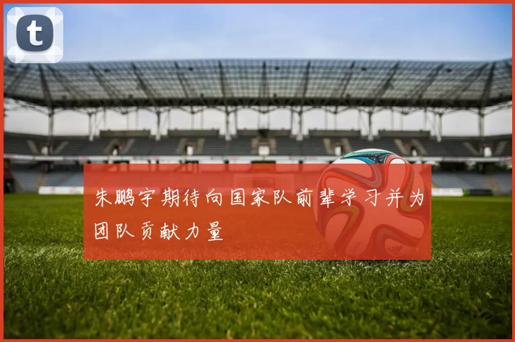 朱鹏宇期待向国家队前辈学习并为团队贡献力量