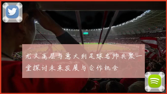 尤文高层与意大利足球名帅共聚一堂探讨未来发展与合作机会