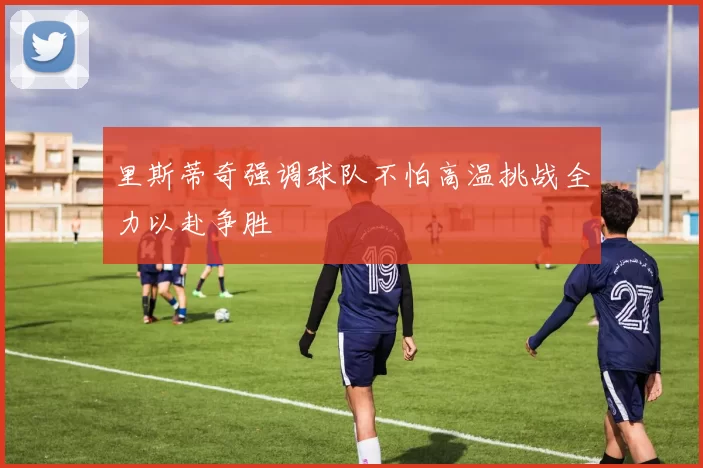 里斯蒂奇强调球队不怕高温挑战全力以赴争胜