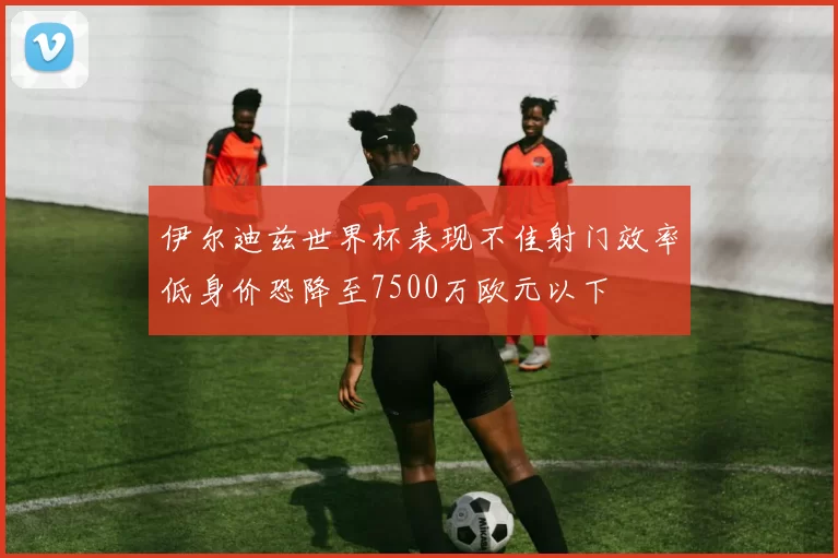 伊尔迪兹世界杯表现不佳射门效率低身价恐降至7500万欧元以下